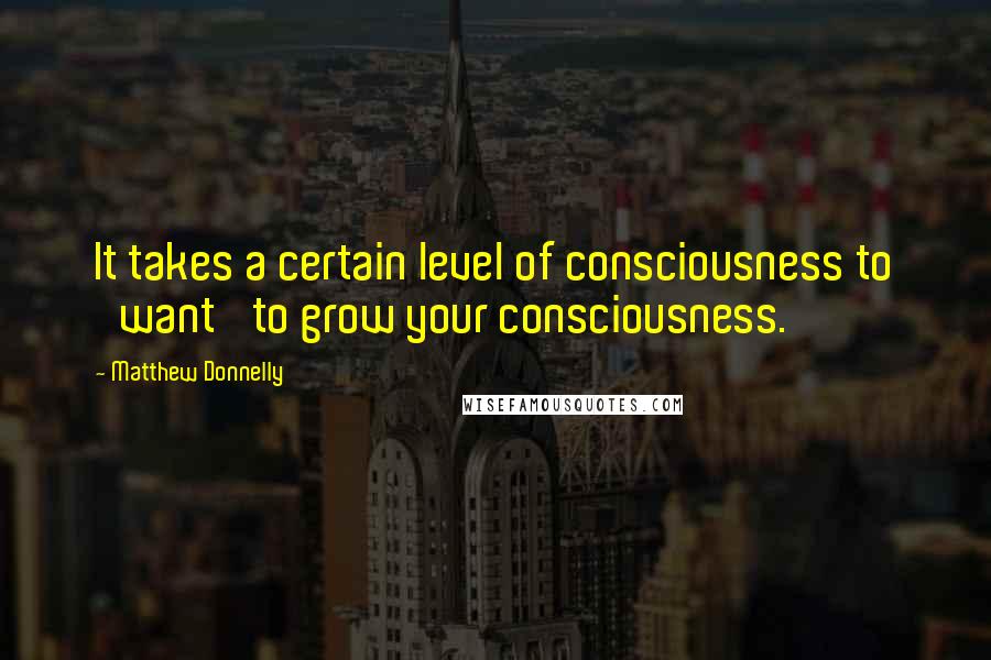 Matthew Donnelly Quotes: It takes a certain level of consciousness to 'want' to grow your consciousness.