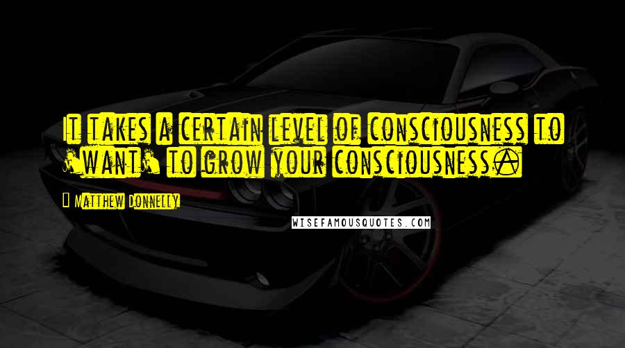 Matthew Donnelly Quotes: It takes a certain level of consciousness to 'want' to grow your consciousness.