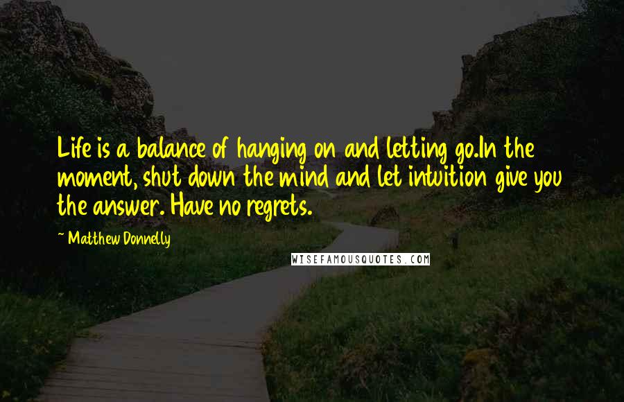 Matthew Donnelly Quotes: Life is a balance of hanging on and letting go.In the moment, shut down the mind and let intuition give you the answer. Have no regrets.