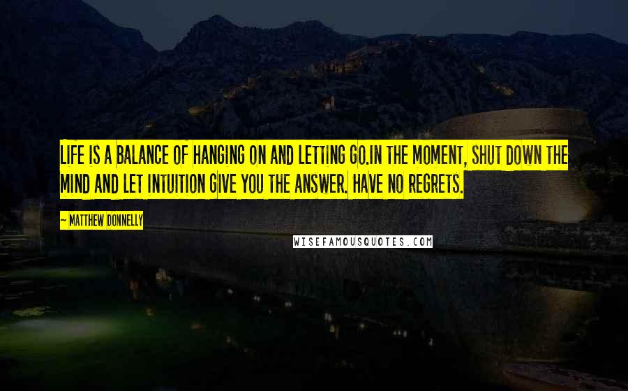 Matthew Donnelly Quotes: Life is a balance of hanging on and letting go.In the moment, shut down the mind and let intuition give you the answer. Have no regrets.