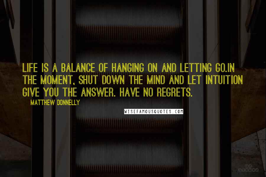 Matthew Donnelly Quotes: Life is a balance of hanging on and letting go.In the moment, shut down the mind and let intuition give you the answer. Have no regrets.