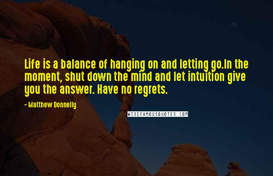 Matthew Donnelly Quotes: Life is a balance of hanging on and letting go.In the moment, shut down the mind and let intuition give you the answer. Have no regrets.