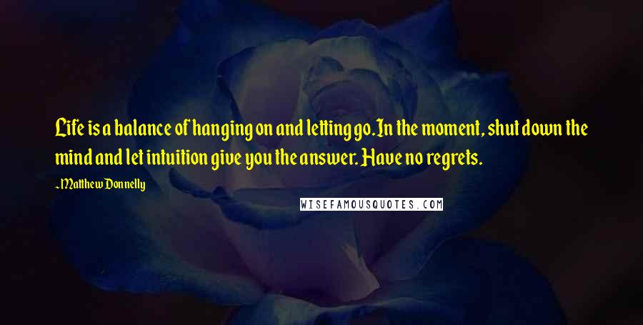 Matthew Donnelly Quotes: Life is a balance of hanging on and letting go.In the moment, shut down the mind and let intuition give you the answer. Have no regrets.