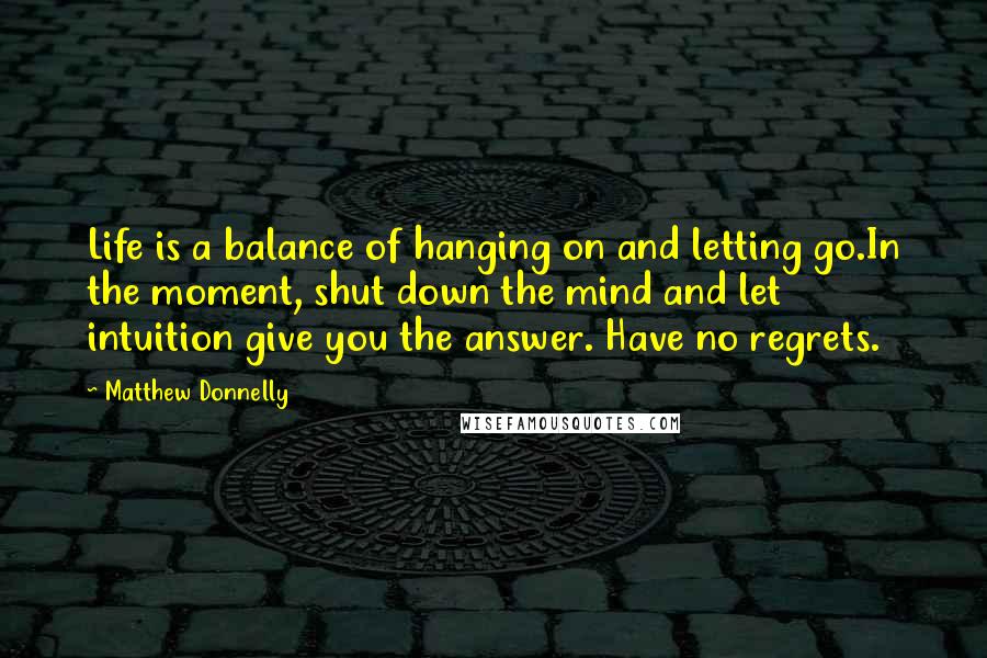 Matthew Donnelly Quotes: Life is a balance of hanging on and letting go.In the moment, shut down the mind and let intuition give you the answer. Have no regrets.