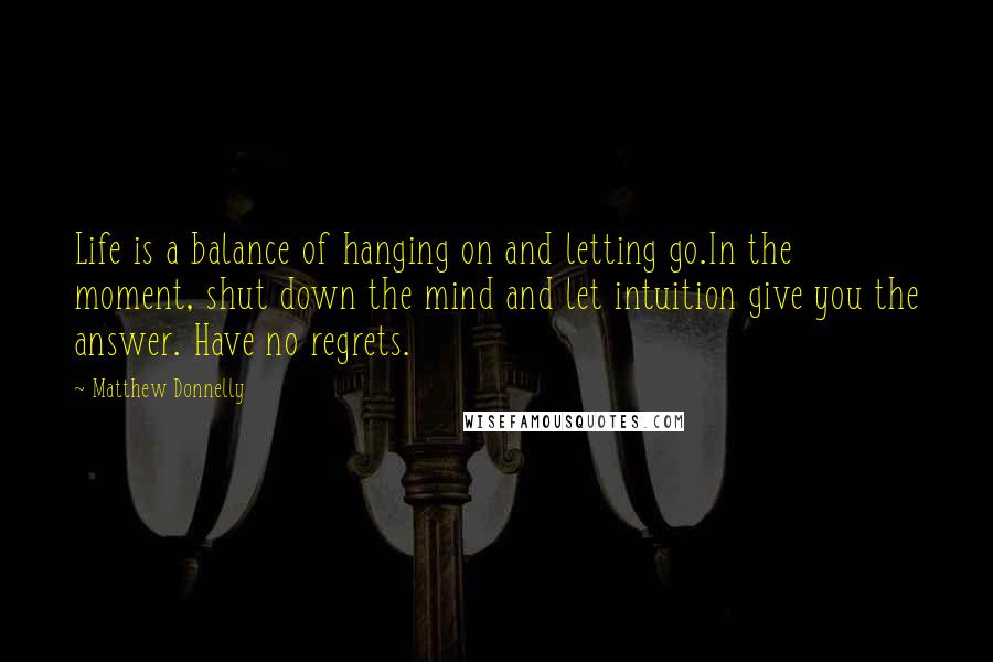 Matthew Donnelly Quotes: Life is a balance of hanging on and letting go.In the moment, shut down the mind and let intuition give you the answer. Have no regrets.