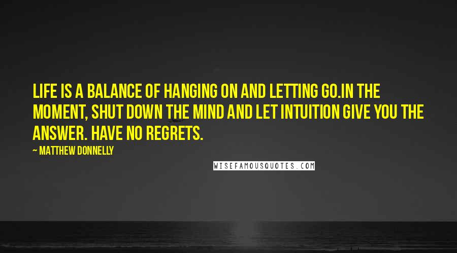 Matthew Donnelly Quotes: Life is a balance of hanging on and letting go.In the moment, shut down the mind and let intuition give you the answer. Have no regrets.