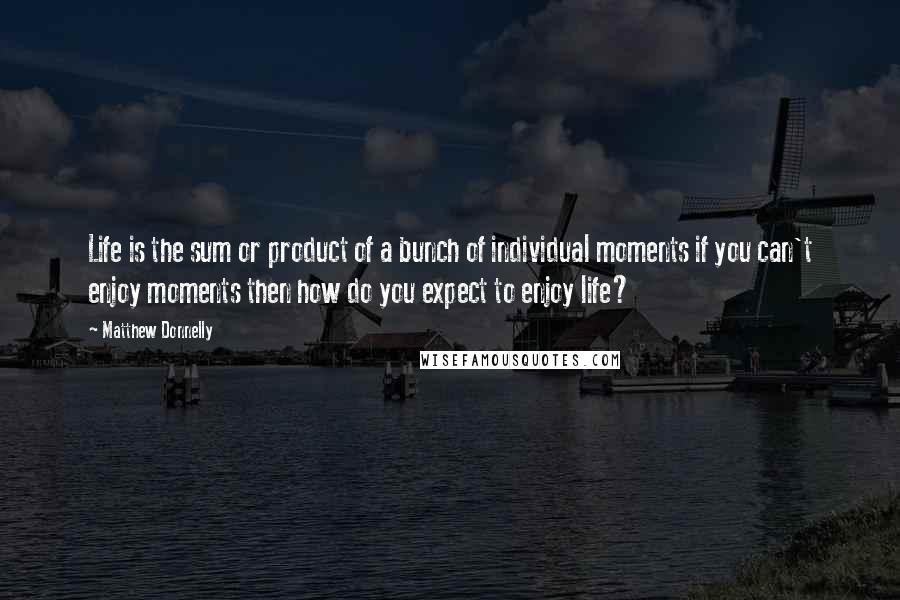 Matthew Donnelly Quotes: Life is the sum or product of a bunch of individual moments if you can't enjoy moments then how do you expect to enjoy life?