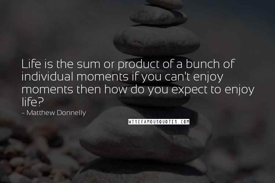 Matthew Donnelly Quotes: Life is the sum or product of a bunch of individual moments if you can't enjoy moments then how do you expect to enjoy life?