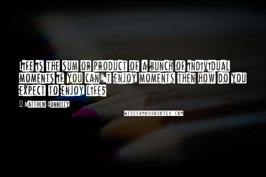 Matthew Donnelly Quotes: Life is the sum or product of a bunch of individual moments if you can't enjoy moments then how do you expect to enjoy life?