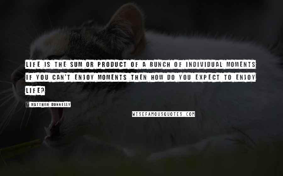 Matthew Donnelly Quotes: Life is the sum or product of a bunch of individual moments if you can't enjoy moments then how do you expect to enjoy life?