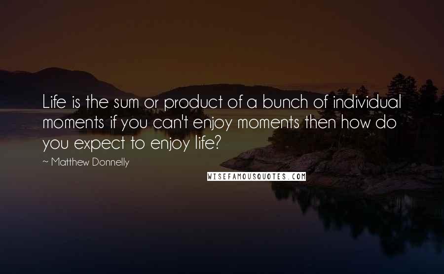 Matthew Donnelly Quotes: Life is the sum or product of a bunch of individual moments if you can't enjoy moments then how do you expect to enjoy life?