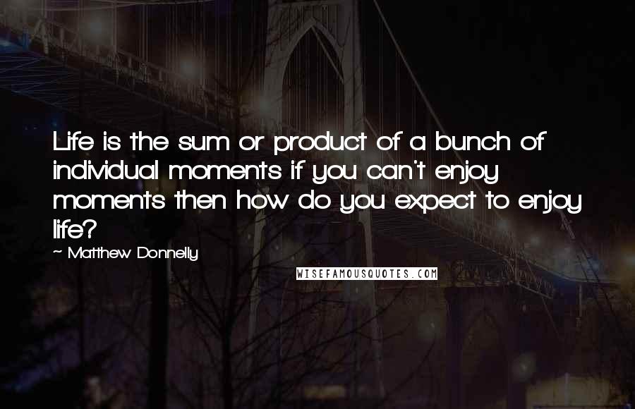 Matthew Donnelly Quotes: Life is the sum or product of a bunch of individual moments if you can't enjoy moments then how do you expect to enjoy life?