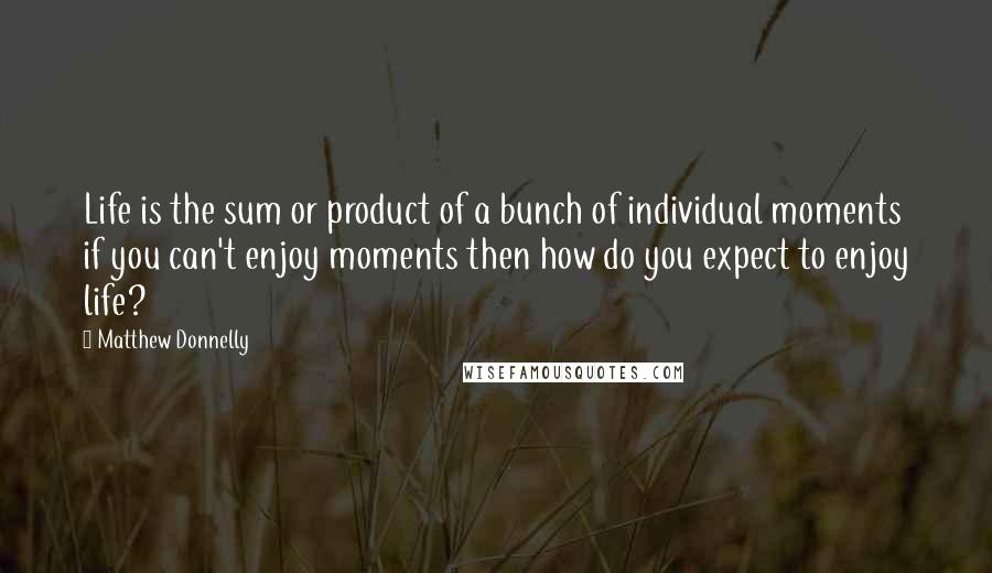Matthew Donnelly Quotes: Life is the sum or product of a bunch of individual moments if you can't enjoy moments then how do you expect to enjoy life?