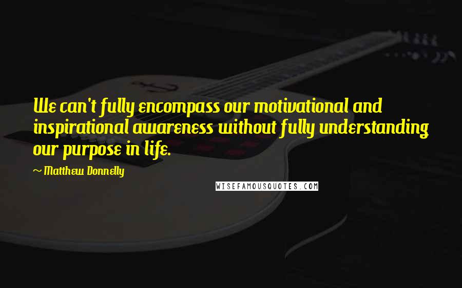 Matthew Donnelly Quotes: We can't fully encompass our motivational and inspirational awareness without fully understanding our purpose in life.