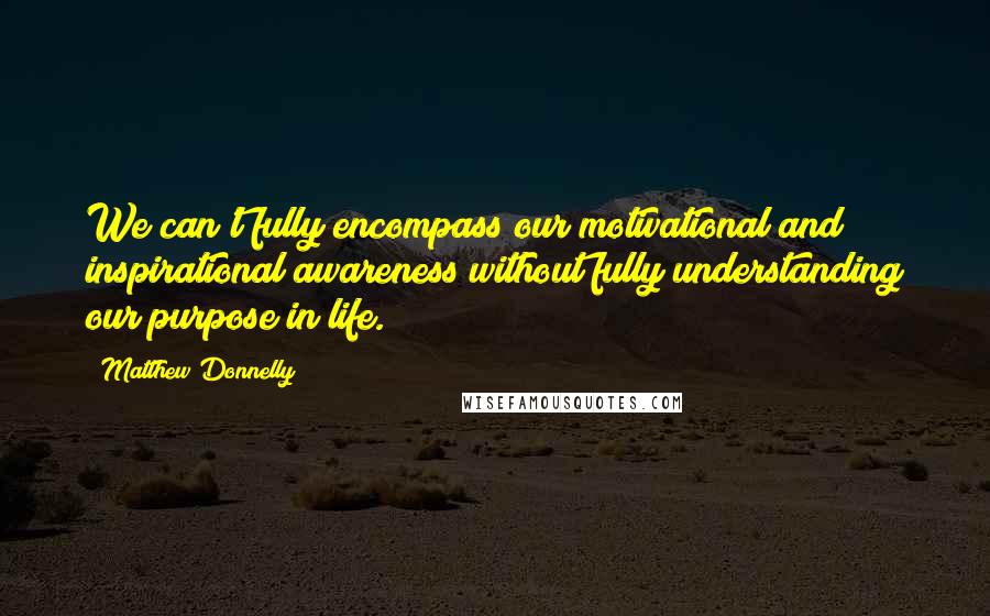 Matthew Donnelly Quotes: We can't fully encompass our motivational and inspirational awareness without fully understanding our purpose in life.