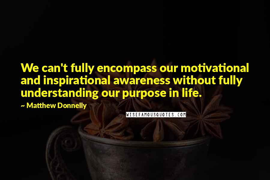 Matthew Donnelly Quotes: We can't fully encompass our motivational and inspirational awareness without fully understanding our purpose in life.