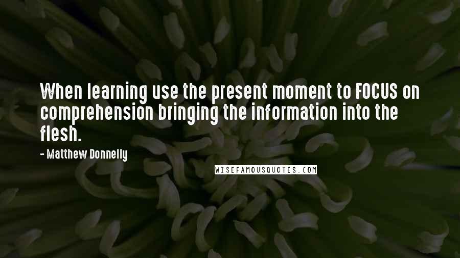 Matthew Donnelly Quotes: When learning use the present moment to FOCUS on comprehension bringing the information into the flesh.