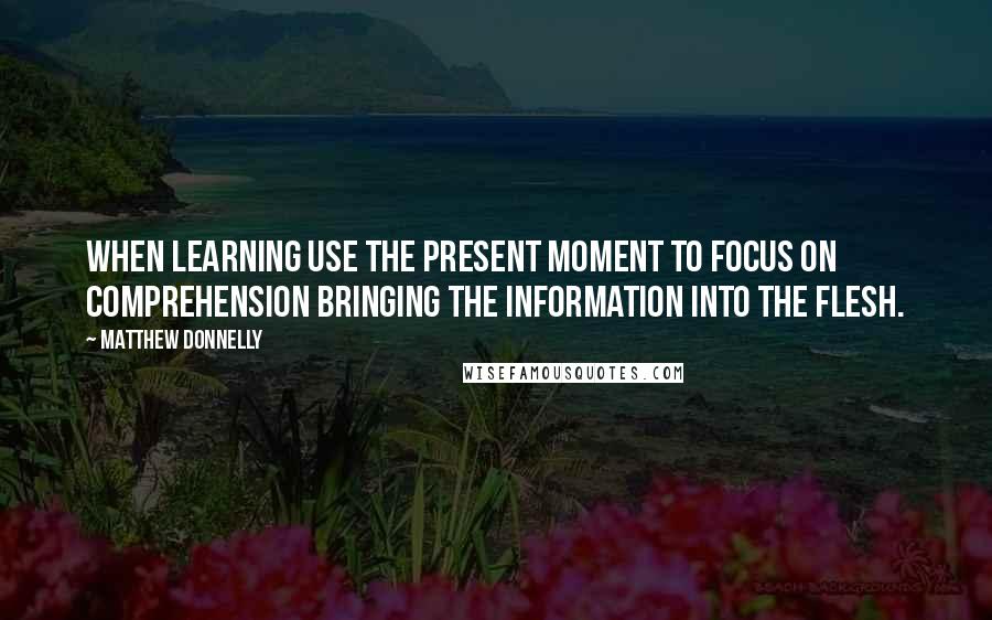 Matthew Donnelly Quotes: When learning use the present moment to FOCUS on comprehension bringing the information into the flesh.