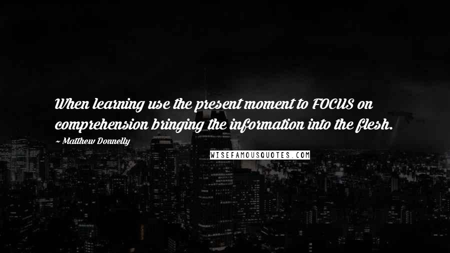 Matthew Donnelly Quotes: When learning use the present moment to FOCUS on comprehension bringing the information into the flesh.