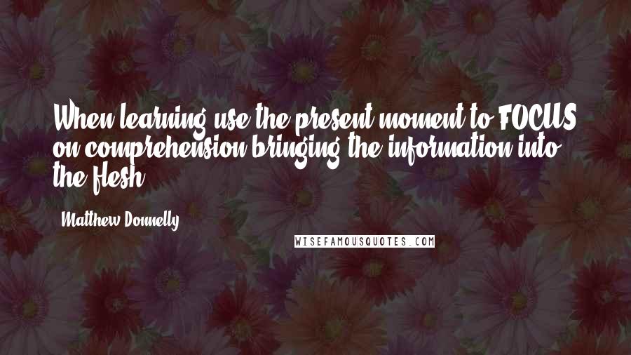 Matthew Donnelly Quotes: When learning use the present moment to FOCUS on comprehension bringing the information into the flesh.