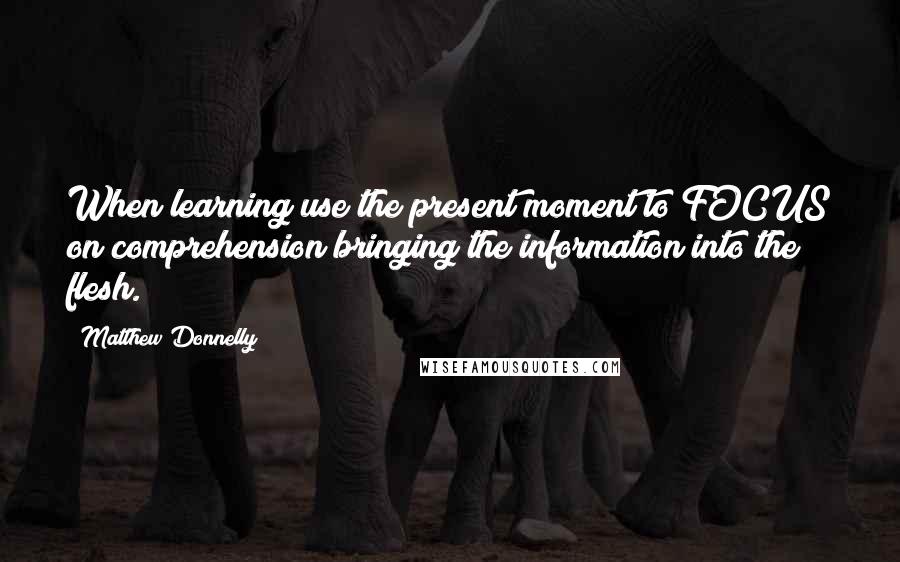 Matthew Donnelly Quotes: When learning use the present moment to FOCUS on comprehension bringing the information into the flesh.