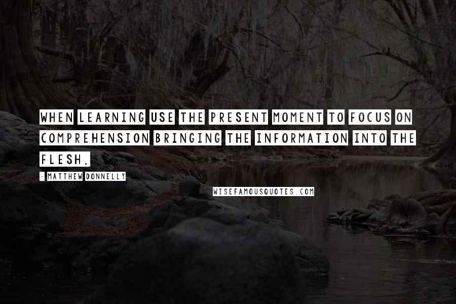 Matthew Donnelly Quotes: When learning use the present moment to FOCUS on comprehension bringing the information into the flesh.