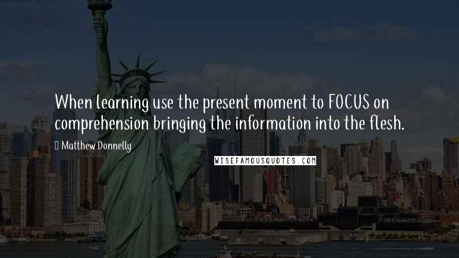 Matthew Donnelly Quotes: When learning use the present moment to FOCUS on comprehension bringing the information into the flesh.