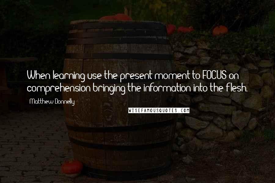 Matthew Donnelly Quotes: When learning use the present moment to FOCUS on comprehension bringing the information into the flesh.