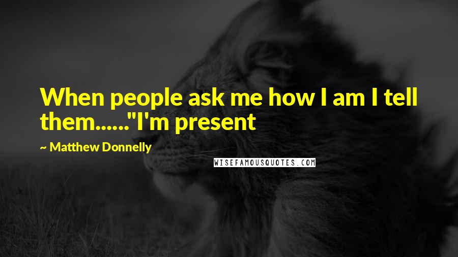 Matthew Donnelly Quotes: When people ask me how I am I tell them......"I'm present