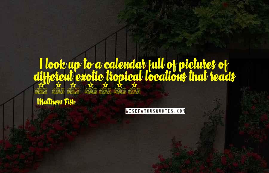 Matthew Fish Quotes: . I look up to a calendar full of pictures of different exotic tropical locations that reads 7/13/2011