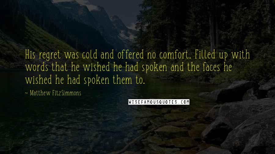 Matthew FitzSimmons Quotes: His regret was cold and offered no comfort. Filled up with words that he wished he had spoken and the faces he wished he had spoken them to.