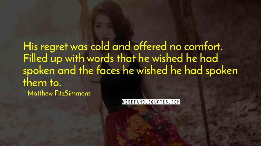 Matthew FitzSimmons Quotes: His regret was cold and offered no comfort. Filled up with words that he wished he had spoken and the faces he wished he had spoken them to.