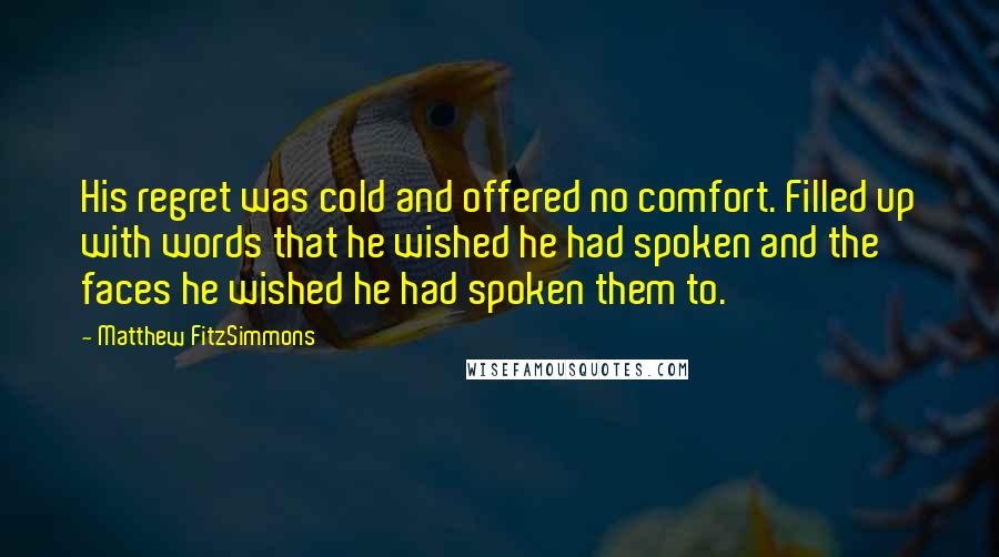 Matthew FitzSimmons Quotes: His regret was cold and offered no comfort. Filled up with words that he wished he had spoken and the faces he wished he had spoken them to.