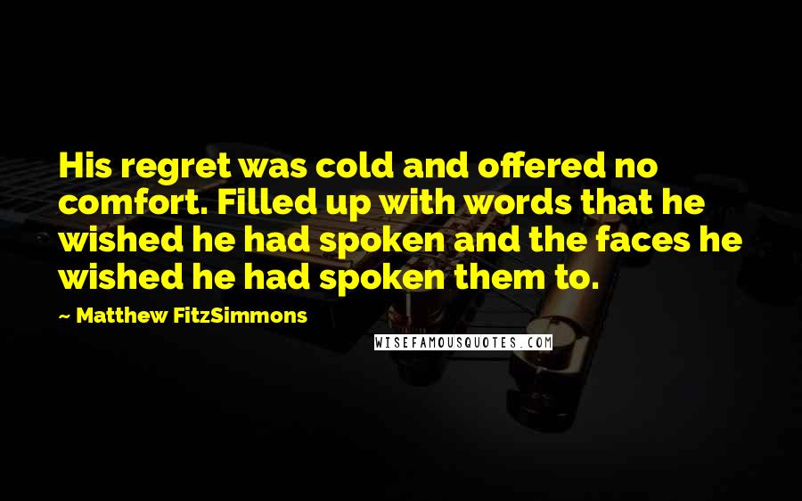 Matthew FitzSimmons Quotes: His regret was cold and offered no comfort. Filled up with words that he wished he had spoken and the faces he wished he had spoken them to.