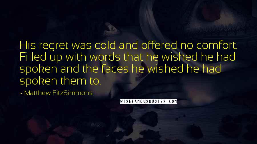 Matthew FitzSimmons Quotes: His regret was cold and offered no comfort. Filled up with words that he wished he had spoken and the faces he wished he had spoken them to.