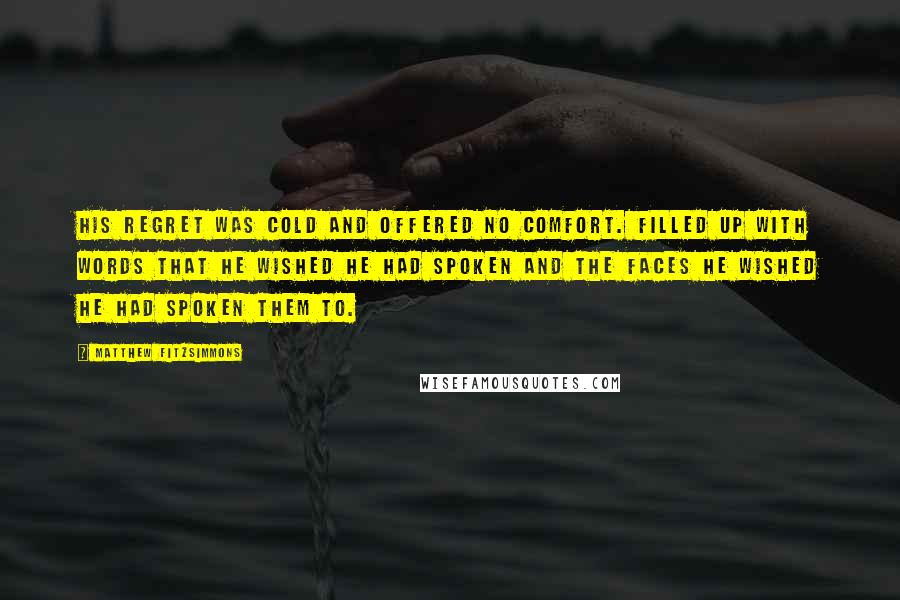 Matthew FitzSimmons Quotes: His regret was cold and offered no comfort. Filled up with words that he wished he had spoken and the faces he wished he had spoken them to.