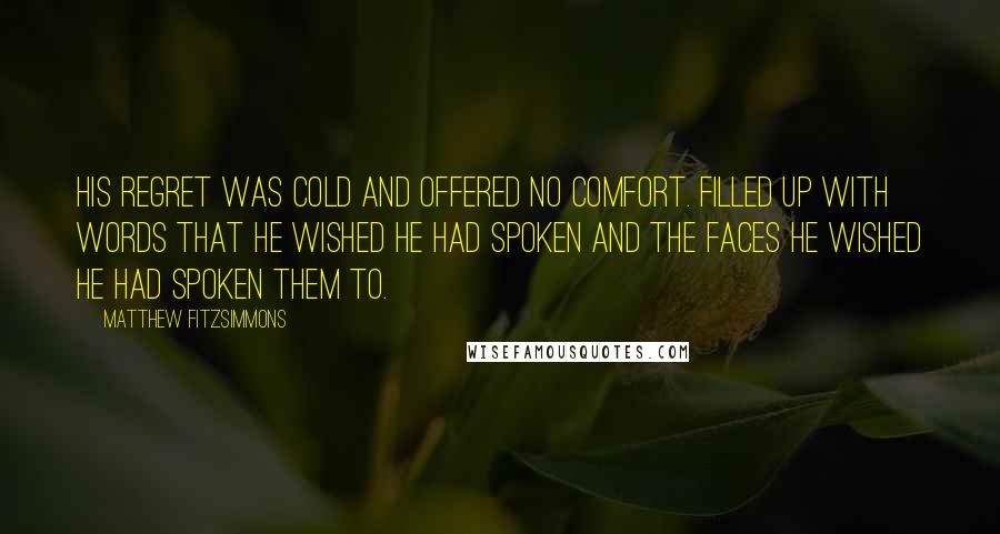 Matthew FitzSimmons Quotes: His regret was cold and offered no comfort. Filled up with words that he wished he had spoken and the faces he wished he had spoken them to.