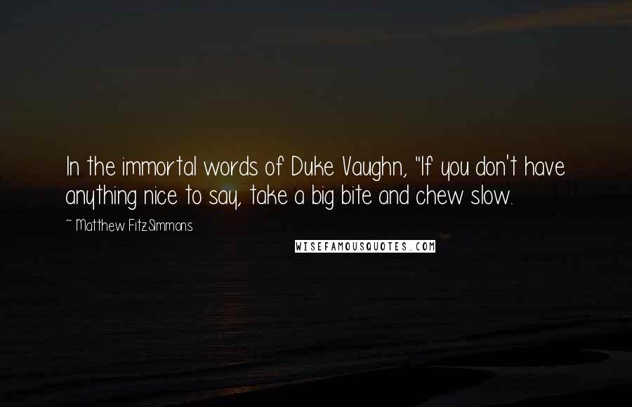 Matthew FitzSimmons Quotes: In the immortal words of Duke Vaughn, "If you don't have anything nice to say, take a big bite and chew slow.