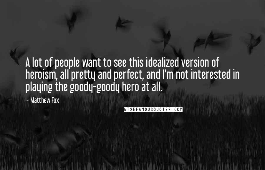 Matthew Fox Quotes: A lot of people want to see this idealized version of heroism, all pretty and perfect, and I'm not interested in playing the goody-goody hero at all.