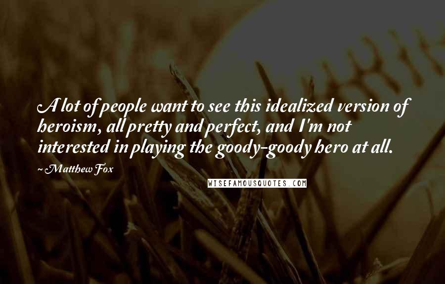 Matthew Fox Quotes: A lot of people want to see this idealized version of heroism, all pretty and perfect, and I'm not interested in playing the goody-goody hero at all.