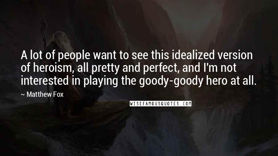 Matthew Fox Quotes: A lot of people want to see this idealized version of heroism, all pretty and perfect, and I'm not interested in playing the goody-goody hero at all.