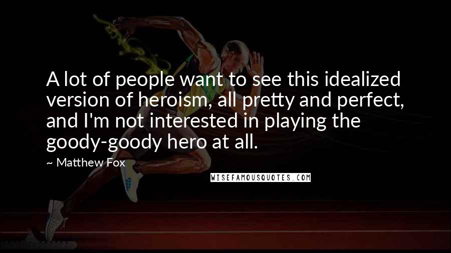 Matthew Fox Quotes: A lot of people want to see this idealized version of heroism, all pretty and perfect, and I'm not interested in playing the goody-goody hero at all.