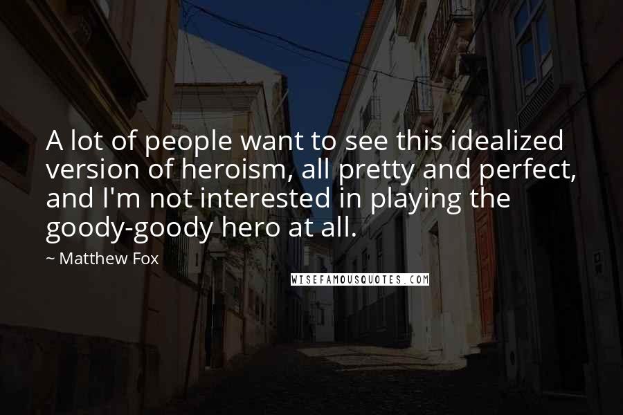 Matthew Fox Quotes: A lot of people want to see this idealized version of heroism, all pretty and perfect, and I'm not interested in playing the goody-goody hero at all.