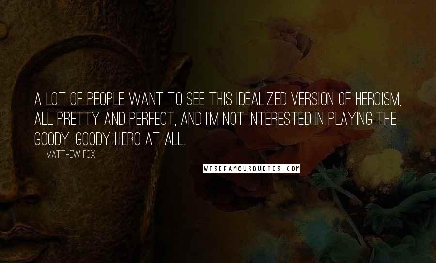 Matthew Fox Quotes: A lot of people want to see this idealized version of heroism, all pretty and perfect, and I'm not interested in playing the goody-goody hero at all.