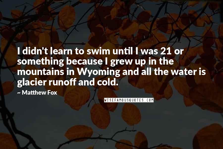 Matthew Fox Quotes: I didn't learn to swim until I was 21 or something because I grew up in the mountains in Wyoming and all the water is glacier runoff and cold.