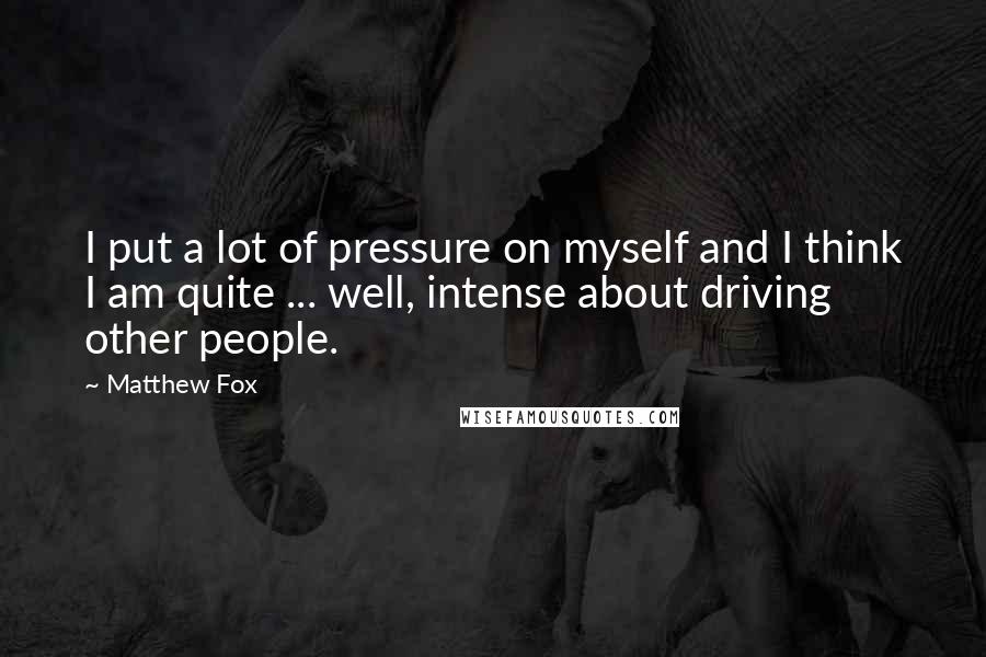 Matthew Fox Quotes: I put a lot of pressure on myself and I think I am quite ... well, intense about driving other people.