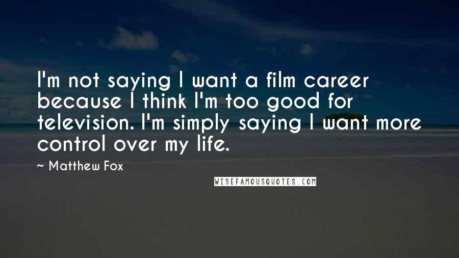 Matthew Fox Quotes: I'm not saying I want a film career because I think I'm too good for television. I'm simply saying I want more control over my life.