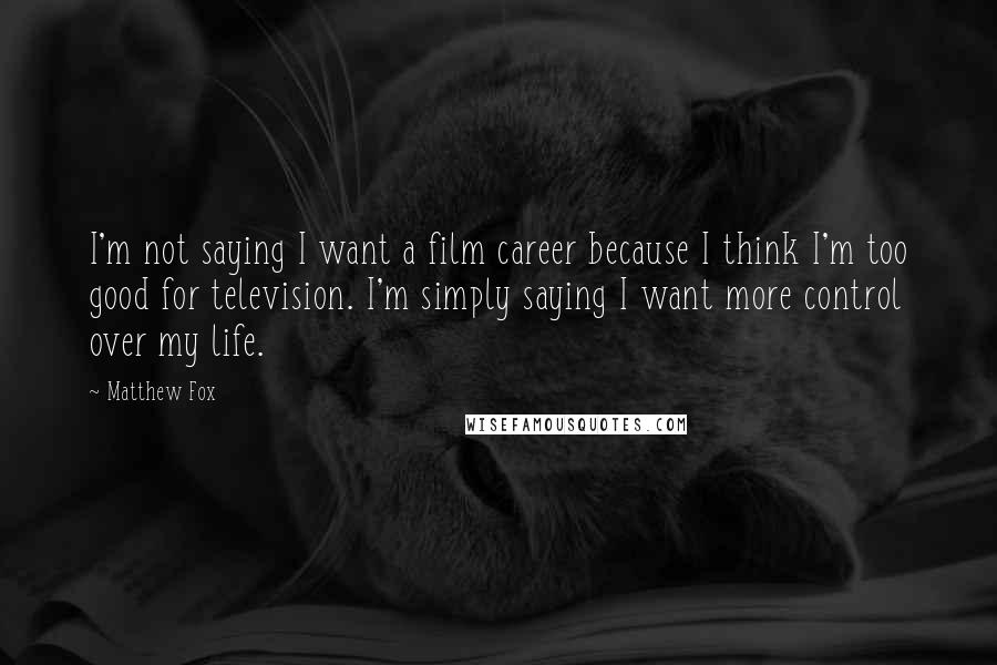 Matthew Fox Quotes: I'm not saying I want a film career because I think I'm too good for television. I'm simply saying I want more control over my life.