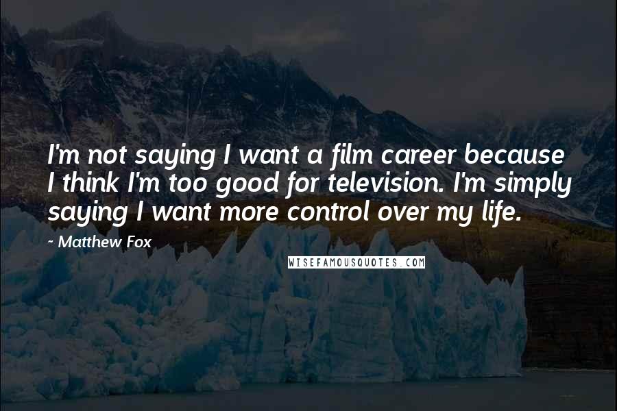 Matthew Fox Quotes: I'm not saying I want a film career because I think I'm too good for television. I'm simply saying I want more control over my life.