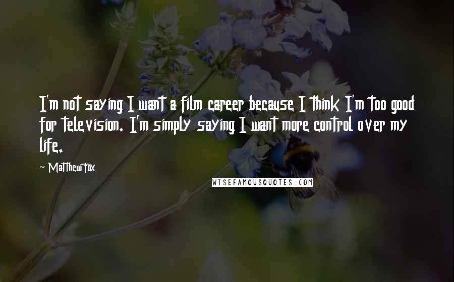 Matthew Fox Quotes: I'm not saying I want a film career because I think I'm too good for television. I'm simply saying I want more control over my life.